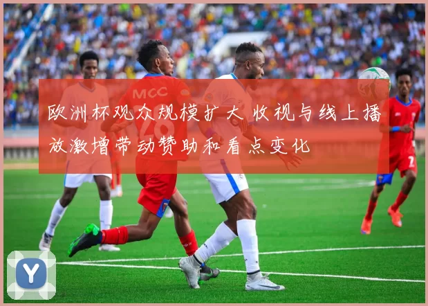 欧洲杯观众规模扩大 收视与线上播放激增带动赞助和看点变化