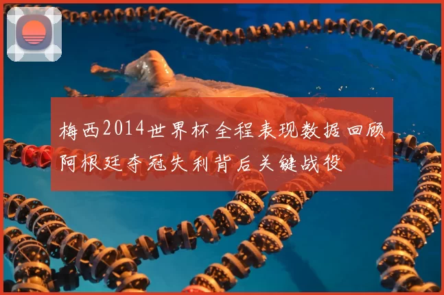 梅西2014世界杯全程表现数据回顾阿根廷夺冠失利背后关键战役
