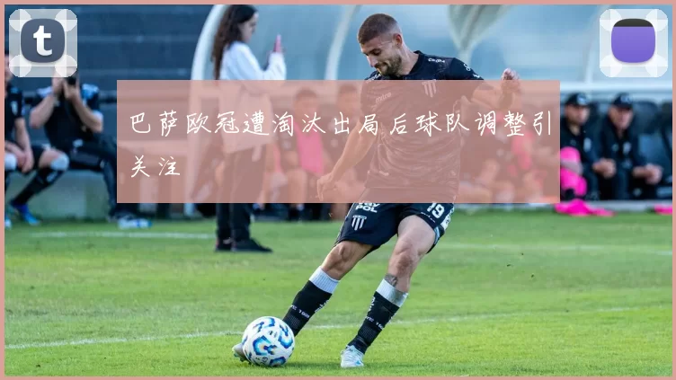 巴萨欧冠遭淘汰出局后球队调整引关注