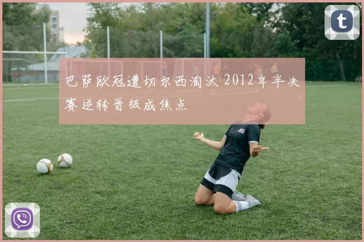 巴萨欧冠遭切尔西淘汰 2012年半决赛逆转晋级成焦点