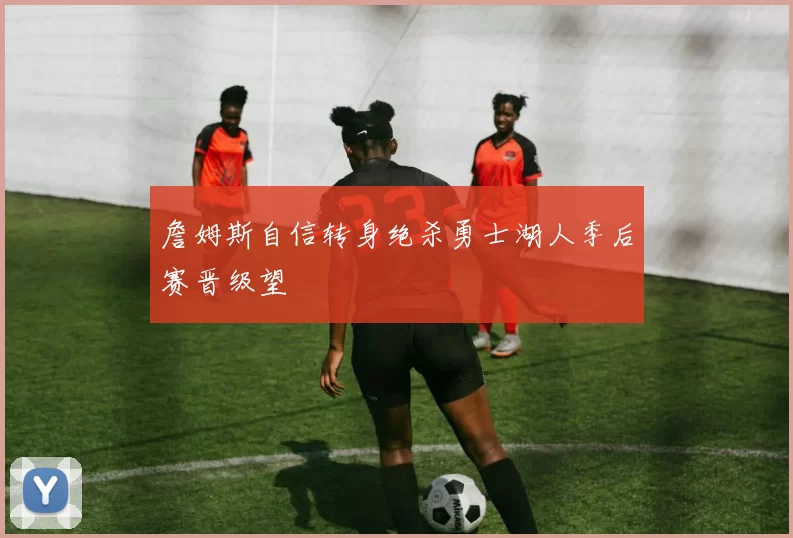 詹姆斯自信转身绝杀勇士湖人季后赛晋级望