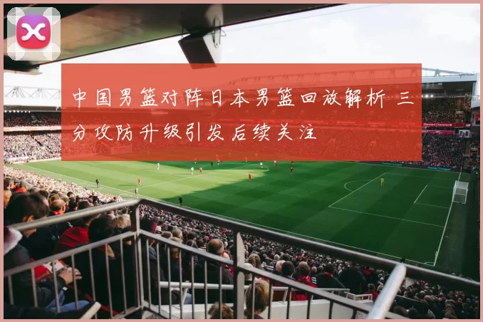 中国男篮对阵日本男篮回放解析 三分攻防升级引发后续关注