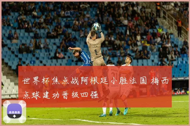 世界杯焦点战阿根廷小胜法国 梅西点球建功晋级四强