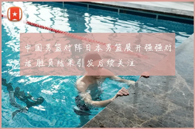 中国男篮对阵日本男篮展开强强对话 胜负结果引发后续关注