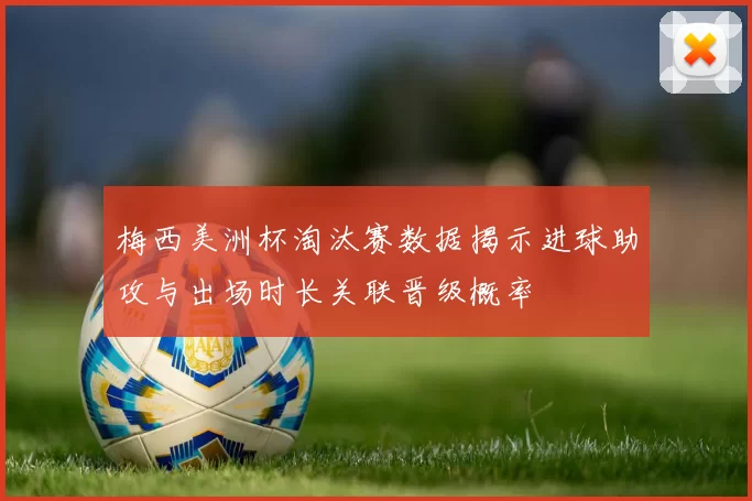 梅西美洲杯淘汰赛数据揭示进球助攻与出场时长关联晋级概率