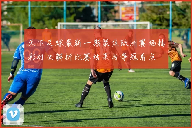 天下足球最新一期聚焦欧洲赛场精彩对决解析比赛结果与争冠看点