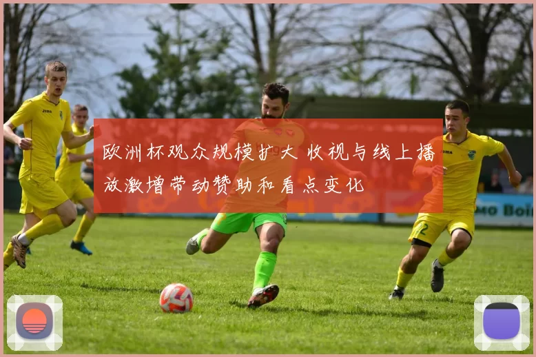 欧洲杯观众规模扩大 收视与线上播放激增带动赞助和看点变化