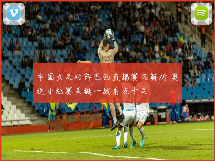 中国女足对阵巴西直播赛况解析 奥运小组赛关键一战看点十足