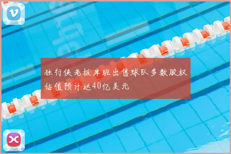 独行侠老板库班出售球队多数股权估值预计达40亿美元