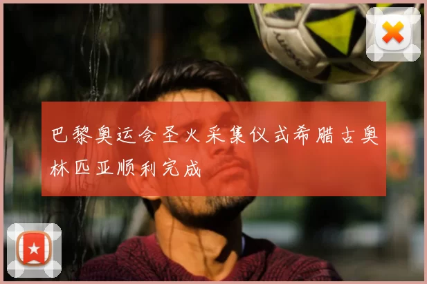 巴黎奥运会圣火采集仪式希腊古奥林匹亚顺利完成