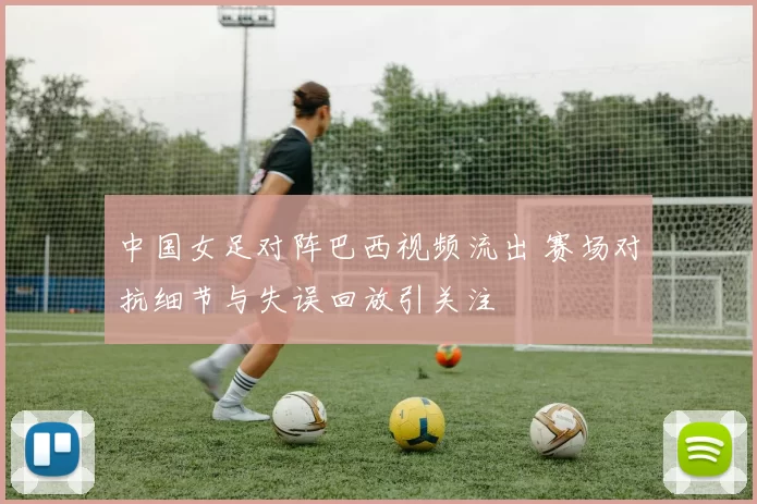 中国女足对阵巴西视频流出 赛场对抗细节与失误回放引关注