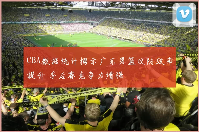 CBA数据统计揭示广东男篮攻防效率提升 季后赛竞争力增强