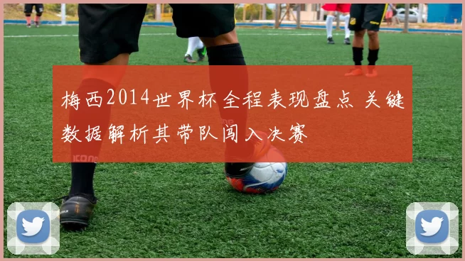 梅西2014世界杯全程表现盘点 关键数据解析其带队闯入决赛