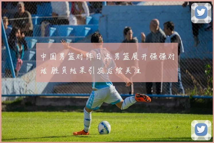 中国男篮对阵日本男篮展开强强对话 胜负结果引发后续关注