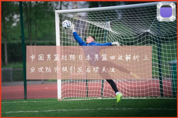 中国男篮对阵日本男篮回放解析 三分攻防升级引发后续关注