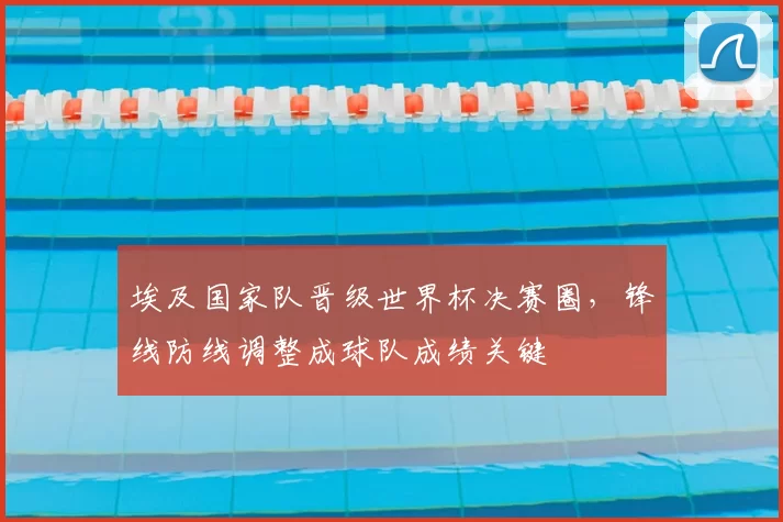 埃及国家队晋级世界杯决赛圈，锋线防线调整成球队成绩关键