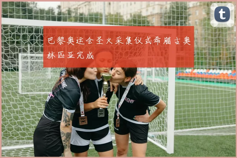 巴黎奥运会圣火采集仪式希腊古奥林匹亚完成