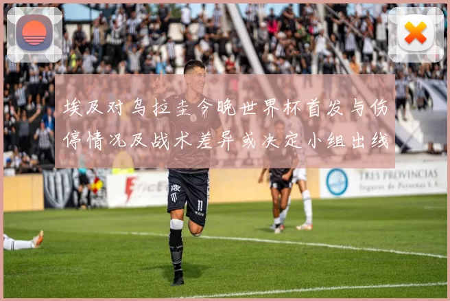 埃及对乌拉圭今晚世界杯首发与伤停情况及战术差异或决定小组出线