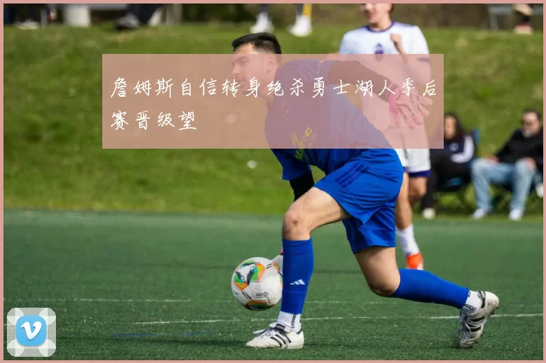 詹姆斯自信转身绝杀勇士湖人季后赛晋级望