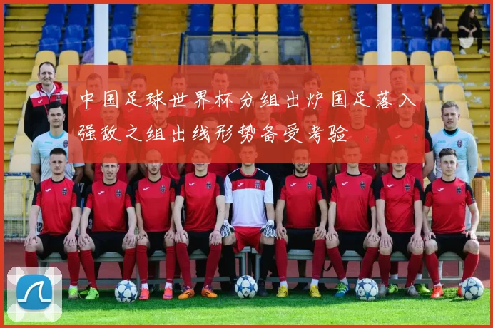 中国足球世界杯分组出炉国足落入强敌之组出线形势备受考验