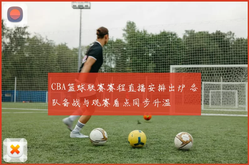 CBA篮球联赛赛程直播安排出炉 各队备战与观赛看点同步升温