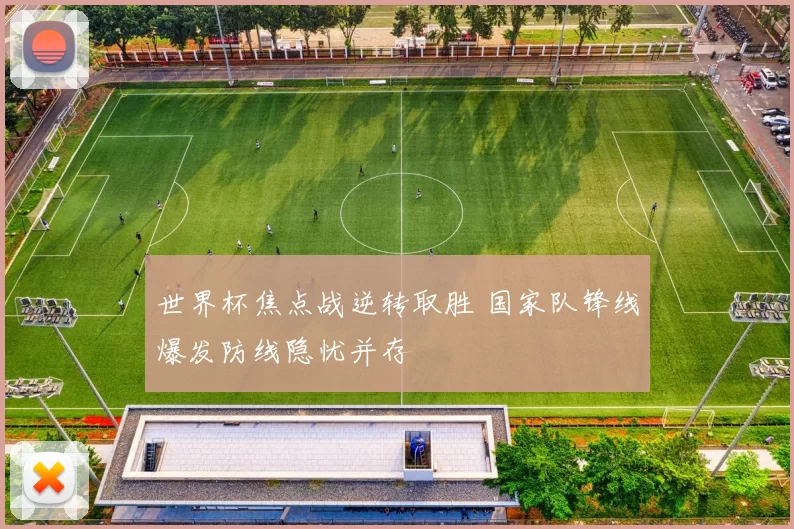 世界杯焦点战逆转取胜 国家队锋线爆发防线隐忧并存