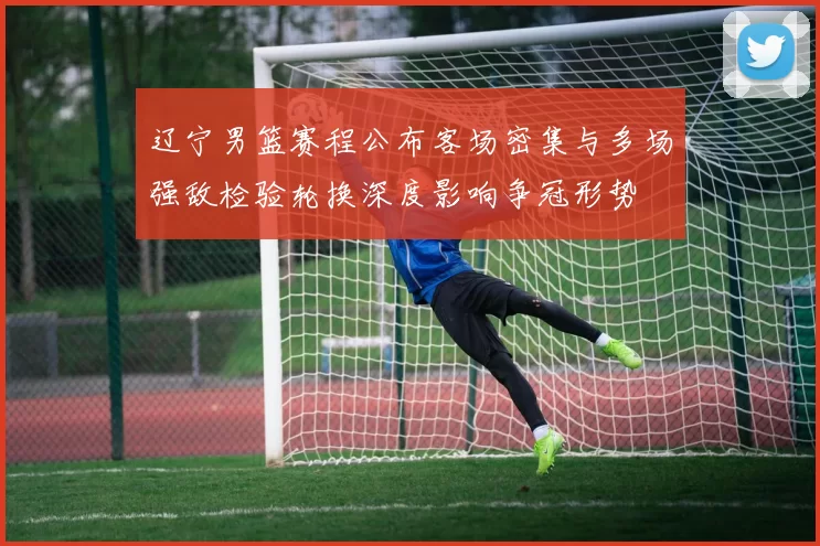 辽宁男篮赛程公布客场密集与多场强敌检验轮换深度影响争冠形势