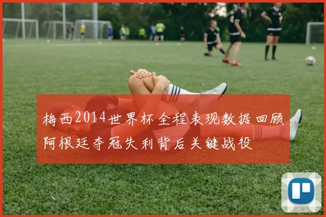 梅西2014世界杯全程表现数据回顾阿根廷夺冠失利背后关键战役
