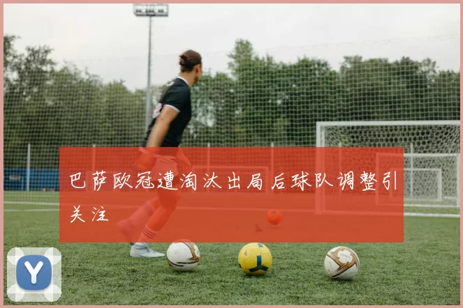 巴萨欧冠遭淘汰出局后球队调整引关注