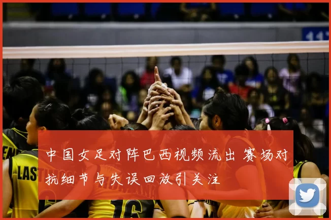 中国女足对阵巴西视频流出 赛场对抗细节与失误回放引关注