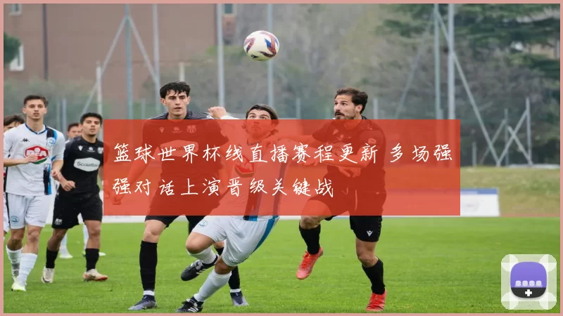 篮球世界杯线直播赛程更新 多场强强对话上演晋级关键战